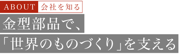 About 会社を知る 金型部品で、「世界のものづくり」を支える