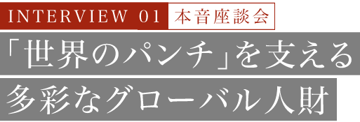 INTERVIEW 01 本音座談会 「世界のパンチ」を支える多彩なグローバル人財