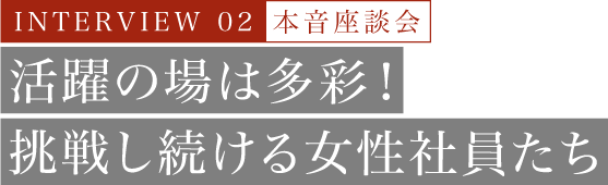 INTERVIEW 02 本音座談会 活躍の場は多彩！挑戦し続ける女性社員たち