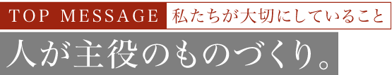 TOP MESSAGE 私たちが大切にしていること 人が主役のものづくり。